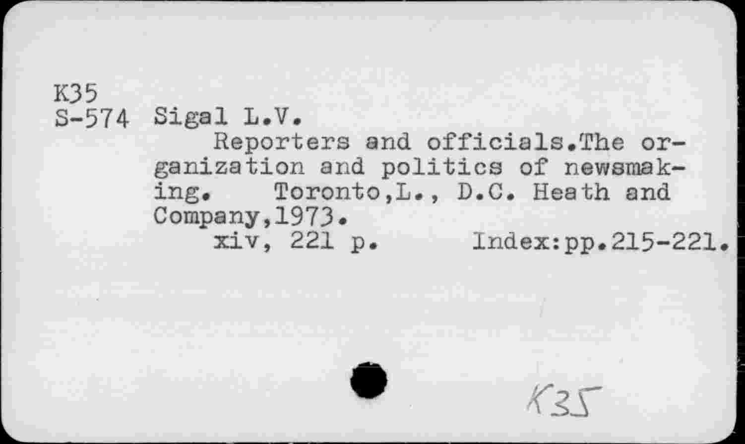 ﻿КЗ 5
5-574 Sigal L.V.
Reporters and officials.The organization and politics of newsmaking. Toronto,!., D.C. Heath and Company,1973.
xiv, 221 p. Index:pp.215-221.
